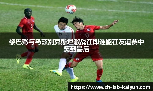 黎巴嫩与乌兹别克斯坦激战在即谁能在友谊赛中笑到最后