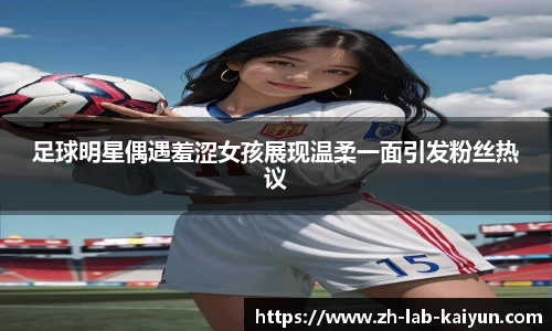 足球明星偶遇羞涩女孩展现温柔一面引发粉丝热议